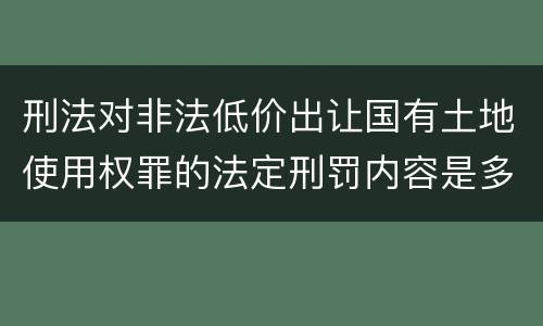 刑法对非法低价出让国有土地使用权罪的法定刑罚内容是多少