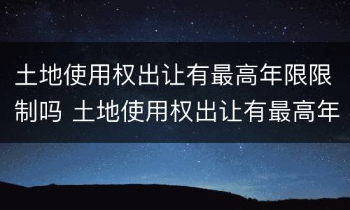 土地使用权出让有最高年限限制吗 土地使用权出让有最高年限限制吗