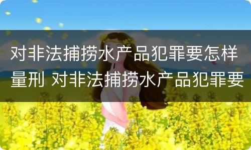 对非法捕捞水产品犯罪要怎样量刑 对非法捕捞水产品犯罪要怎样量刑呢