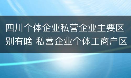 四川个体企业私营企业主要区别有啥 私营企业个体工商户区别