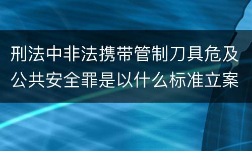 刑法中非法携带管制刀具危及公共安全罪是以什么标准立案的