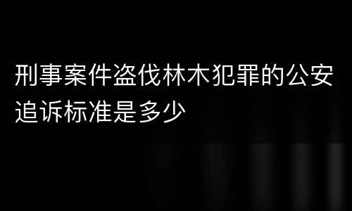 刑事案件盗伐林木犯罪的公安追诉标准是多少