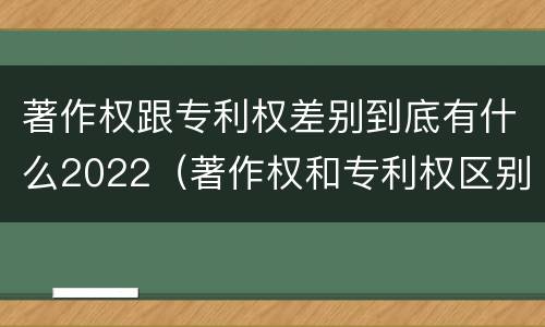 著作权跟专利权差别到底有什么2022（著作权和专利权区别）