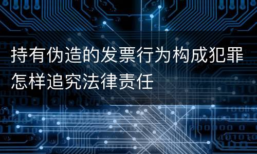 持有伪造的发票行为构成犯罪怎样追究法律责任