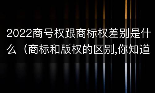 2022商号权跟商标权差别是什么（商标和版权的区别,你知道多少?）