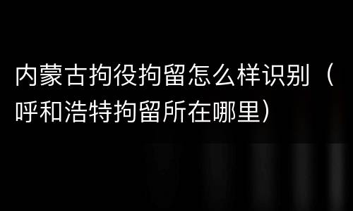 内蒙古拘役拘留怎么样识别（呼和浩特拘留所在哪里）