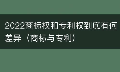 2022商标权和专利权到底有何差异（商标与专利）