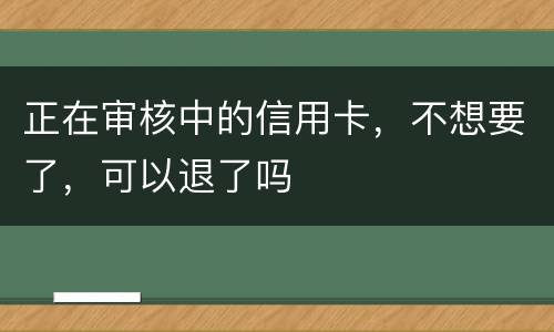 正在审核中的信用卡，不想要了，可以退了吗