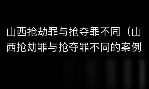 山西抢劫罪与抢夺罪不同（山西抢劫罪与抢夺罪不同的案例）