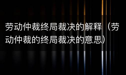 劳动仲裁终局裁决的解释（劳动仲裁的终局裁决的意思）