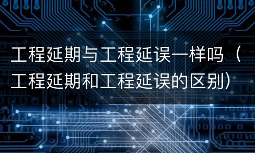 工程延期与工程延误一样吗（工程延期和工程延误的区别）