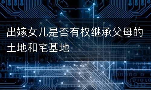 出嫁女儿是否有权继承父母的土地和宅基地
