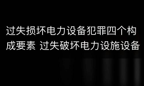 过失损坏电力设备犯罪四个构成要素 过失破坏电力设施设备罪