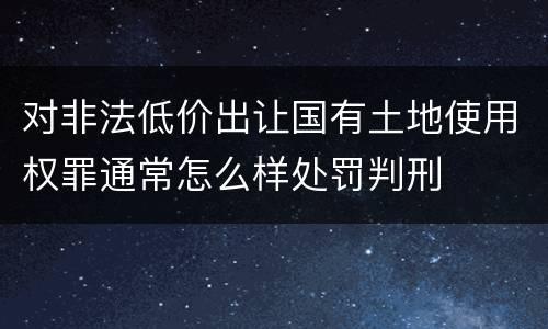 对非法低价出让国有土地使用权罪通常怎么样处罚判刑