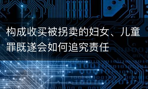 构成收买被拐卖的妇女、儿童罪既遂会如何追究责任