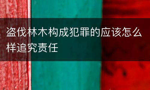 盗伐林木构成犯罪的应该怎么样追究责任