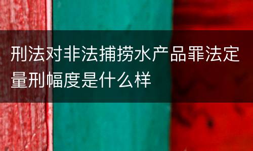 刑法对非法捕捞水产品罪法定量刑幅度是什么样