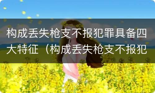 构成丢失枪支不报犯罪具备四大特征（构成丢失枪支不报犯罪具备四大特征是）