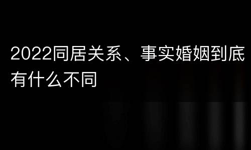 2022同居关系、事实婚姻到底有什么不同