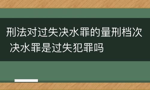 刑法对过失决水罪的量刑档次 决水罪是过失犯罪吗