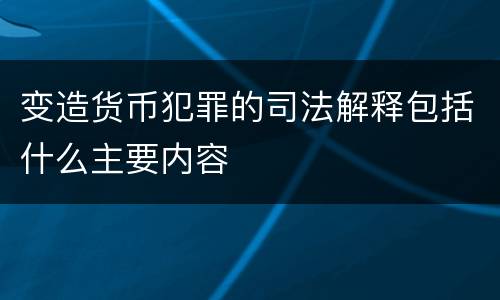 变造货币犯罪的司法解释包括什么主要内容