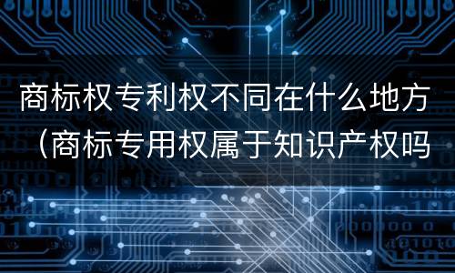 商标权专利权不同在什么地方（商标专用权属于知识产权吗?）