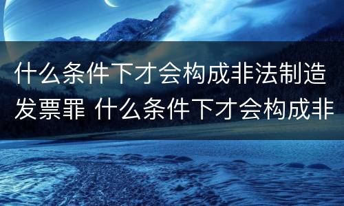 什么条件下才会构成非法制造发票罪 什么条件下才会构成非法制造发票罪行