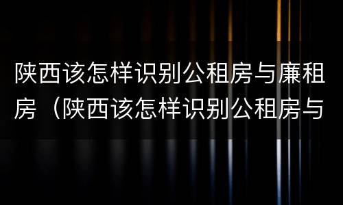 陕西该怎样识别公租房与廉租房（陕西该怎样识别公租房与廉租房的区别）