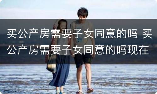 买公产房需要子女同意的吗 买公产房需要子女同意的吗现在