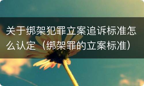 关于绑架犯罪立案追诉标准怎么认定（绑架罪的立案标准）