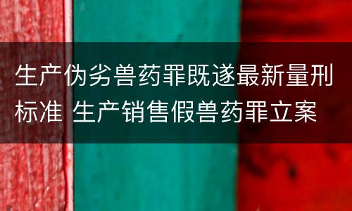 生产伪劣兽药罪既遂最新量刑标准 生产销售假兽药罪立案