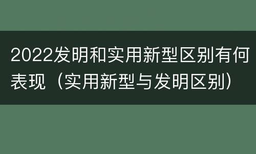 2022发明和实用新型区别有何表现（实用新型与发明区别）