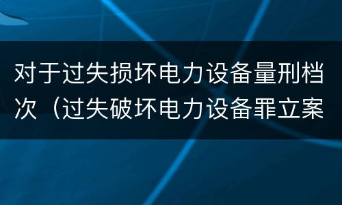 对于过失损坏电力设备量刑档次（过失破坏电力设备罪立案标准）