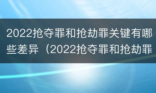 2022抢夺罪和抢劫罪关键有哪些差异（2022抢夺罪和抢劫罪关键有哪些差异之处）