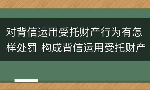 对背信运用受托财产行为有怎样处罚 构成背信运用受托财产罪的立案标准