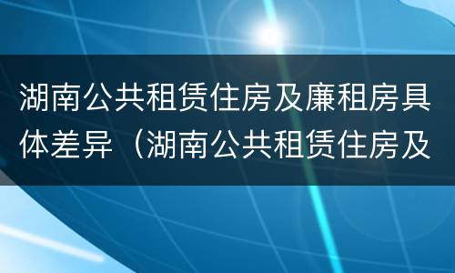湖南公共租赁住房及廉租房具体差异（湖南公共租赁住房及廉租房具体差异有哪些）