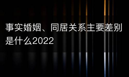 事实婚姻、同居关系主要差别是什么2022