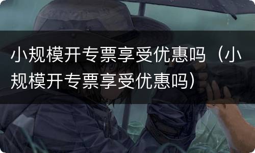 小规模开专票享受优惠吗（小规模开专票享受优惠吗）