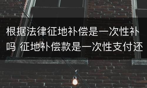根据法律征地补偿是一次性补吗 征地补偿款是一次性支付还是每年