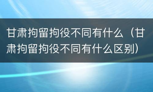 甘肃拘留拘役不同有什么（甘肃拘留拘役不同有什么区别）