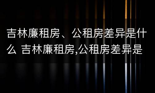 吉林廉租房、公租房差异是什么 吉林廉租房,公租房差异是什么样的