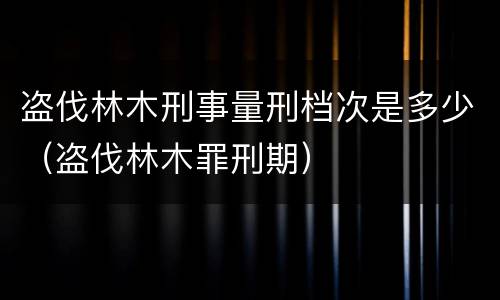 盗伐林木刑事量刑档次是多少（盗伐林木罪刑期）