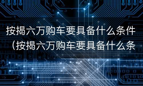 按揭六万购车要具备什么条件（按揭六万购车要具备什么条件才能贷款）
