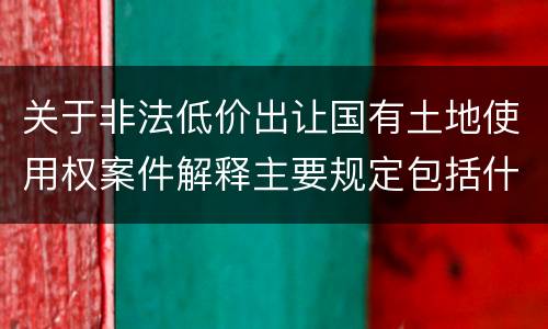 关于非法低价出让国有土地使用权案件解释主要规定包括什么