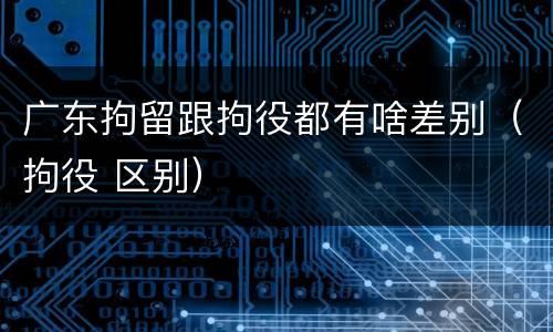 广东拘留跟拘役都有啥差别（拘役 区别）
