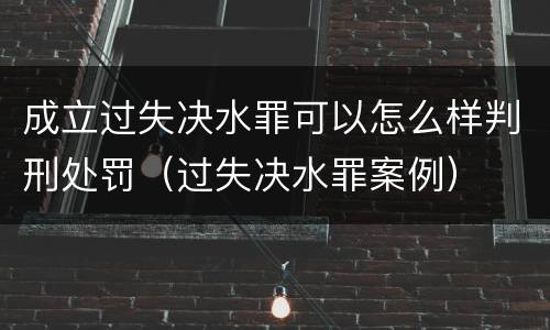 成立过失决水罪可以怎么样判刑处罚（过失决水罪案例）