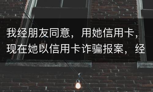 我经朋友同意，用她信用卡，现在她以信用卡诈骗报案，经侦大队也立案了，我该怎么我