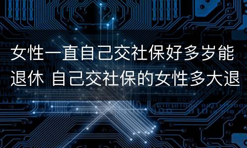 女性一直自己交社保好多岁能退休 自己交社保的女性多大退休