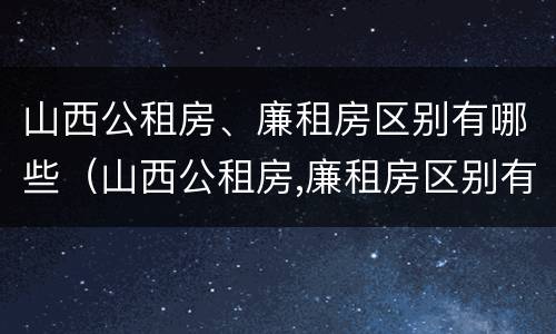 山西公租房、廉租房区别有哪些（山西公租房,廉租房区别有哪些呢）