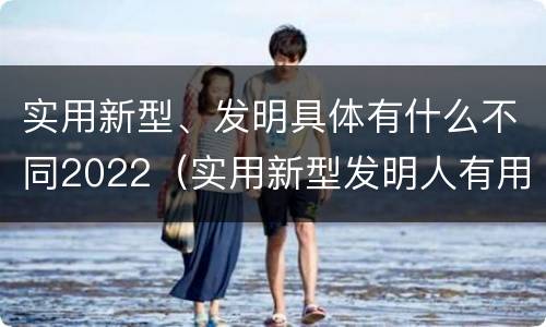 实用新型、发明具体有什么不同2022（实用新型发明人有用吗）